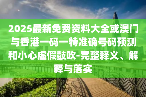 2025最新免費資料大全或澳門與香港一碼一特準確號碼預測和小心虛假鼓吹-完整釋義、解釋與落實